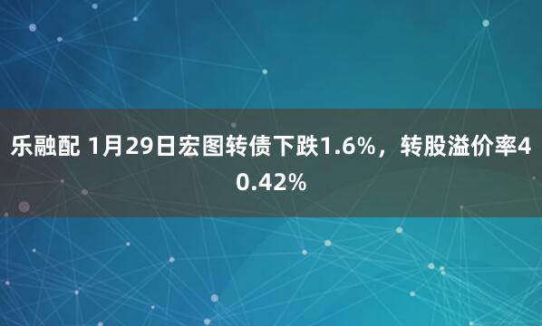 乐融配 1月29日宏图转债下跌1.6%，转股溢价率40.42%