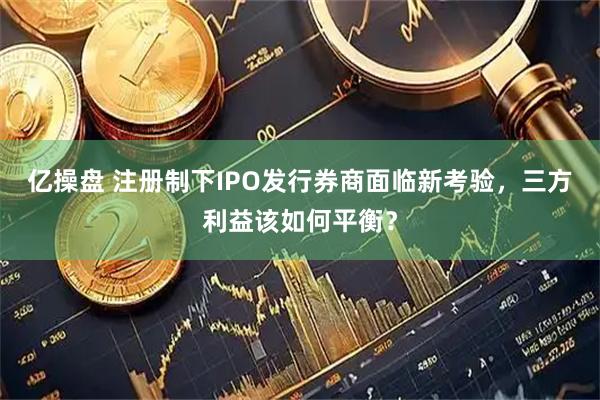 亿操盘 注册制下IPO发行券商面临新考验，三方利益该如何平衡？