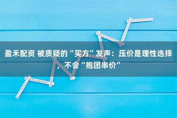 盈禾配资 被质疑的“买方”发声：压价是理性选择，不会“抱团串价”