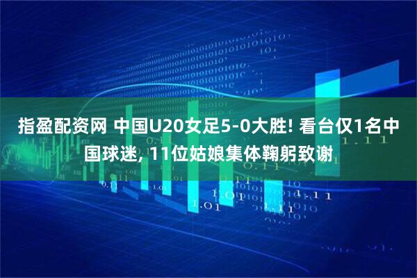 指盈配资网 中国U20女足5-0大胜! 看台仅1名中国球迷, 11位姑娘集体鞠躬致谢