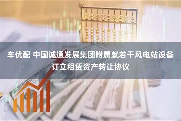 车优配 中国诚通发展集团附属就若干风电站设备订立租赁资产转让协议