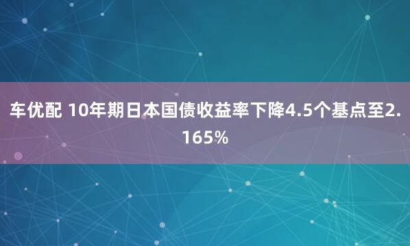 车优配 10年期日本国债收益率下降4.5个基点至2.165%