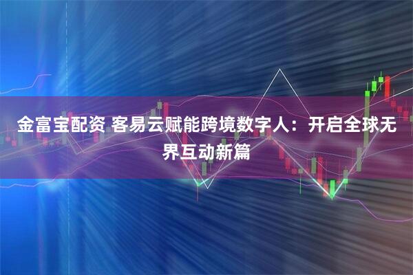 金富宝配资 客易云赋能跨境数字人：开启全球无界互动新篇
