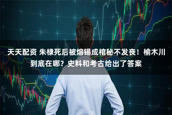 天天配资 朱棣死后被熔锡成棺秘不发丧！榆木川到底在哪？史料和考古给出了答案