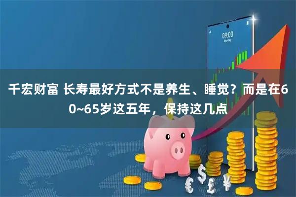 千宏财富 长寿最好方式不是养生、睡觉？而是在60~65岁这五年，保持这几点