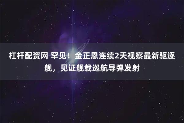杠杆配资网 罕见！金正恩连续2天视察最新驱逐舰，见证舰载巡航导弹发射