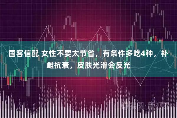国客信配 女性不要太节省，有条件多吃4种，补雌抗衰，皮肤光滑会反光