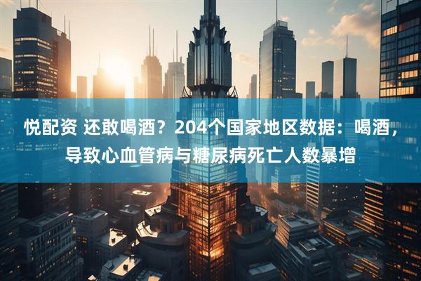 悦配资 还敢喝酒？204个国家地区数据：喝酒，导致心血管病与糖尿病死亡人数暴增