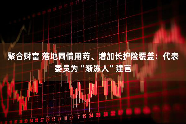 聚合财富 落地同情用药、增加长护险覆盖：代表委员为“渐冻人”建言