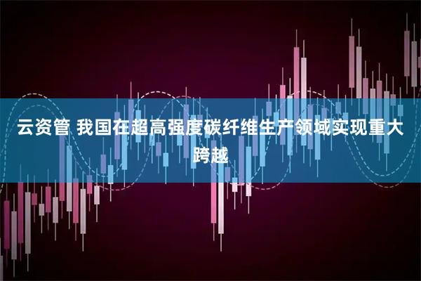 云资管 我国在超高强度碳纤维生产领域实现重大跨越
