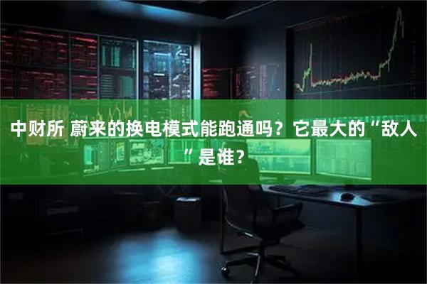 中财所 蔚来的换电模式能跑通吗？它最大的“敌人”是谁？