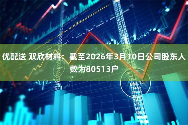 优配送 双欣材料：截至2026年3月10日公司股东人数为80513户