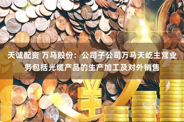 天诚配资 万马股份：公司子公司万马天屹主营业务包括光缆产品的生产加工及对外销售