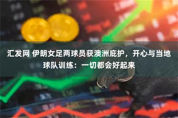 汇发网 伊朗女足两球员获澳洲庇护，开心与当地球队训练：一切都会好起来
