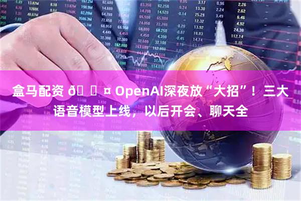 盒马配资 🎤 OpenAI深夜放“大招”！三大语音模型上线，以后开会、聊天全