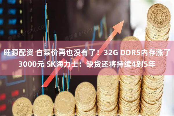 旺源配资 白菜价再也没有了！32G DDR5内存涨了3000元 SK海力士：缺货还将持续4到5年