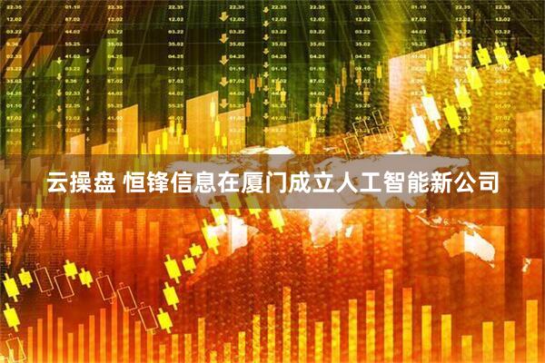 云操盘 恒锋信息在厦门成立人工智能新公司