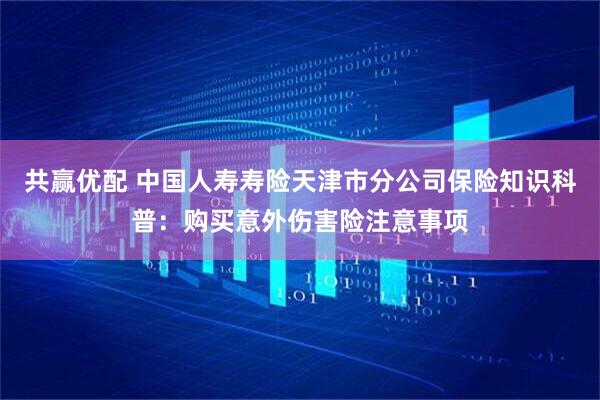 共赢优配 中国人寿寿险天津市分公司保险知识科普：购买意外伤害险注意事项