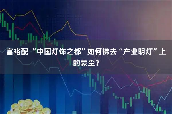 富裕配 “中国灯饰之都”如何拂去“产业明灯”上的蒙尘？