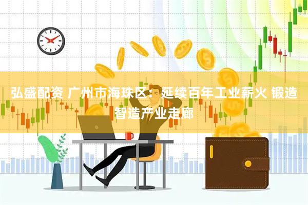 弘盛配资 广州市海珠区：延续百年工业薪火 锻造智造产业走廊