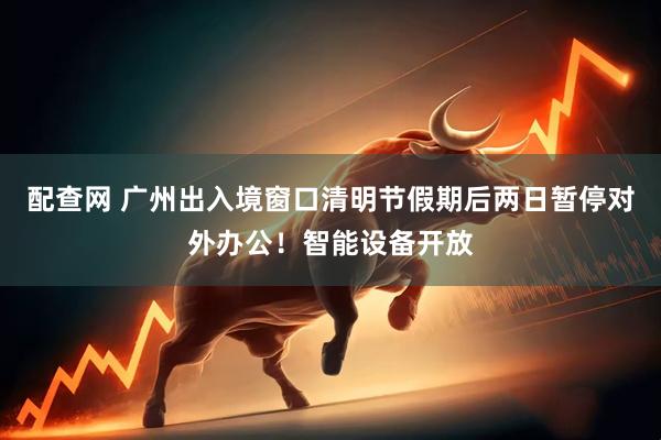 配查网 广州出入境窗口清明节假期后两日暂停对外办公！智能设备开放