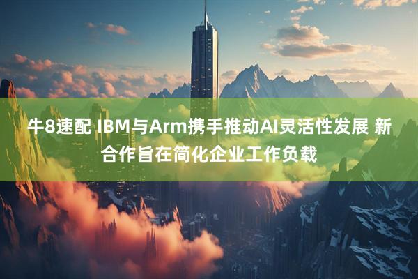 牛8速配 IBM与Arm携手推动AI灵活性发展 新合作旨在简化企业工作负载