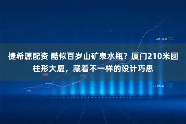 捷希源配资 酷似百岁山矿泉水瓶？厦门210米圆柱形大厦，藏着不一样的设计巧思