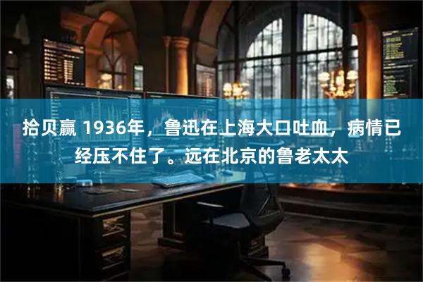 拾贝赢 1936年，鲁迅在上海大口吐血，病情已经压不住了。远在北京的鲁老太太