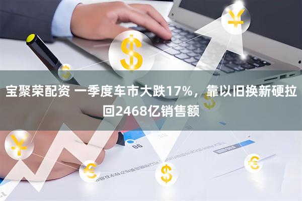 宝聚荣配资 一季度车市大跌17%，靠以旧换新硬拉回2468亿销售额