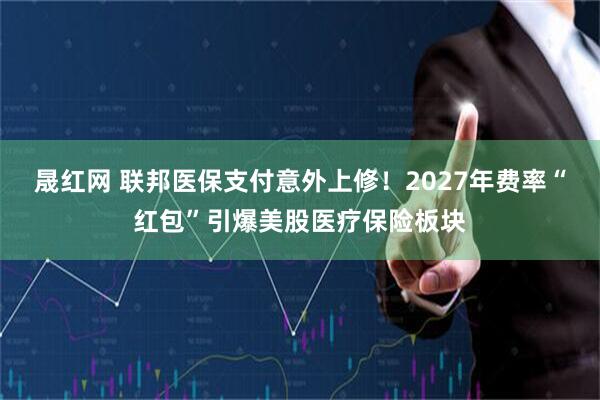 晟红网 联邦医保支付意外上修！2027年费率“红包”引爆美股医疗保险板块