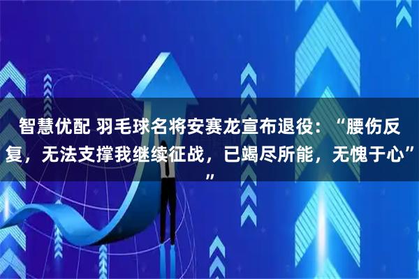 智慧优配 羽毛球名将安赛龙宣布退役：“腰伤反复，无法支撑我继续征战，已竭尽所能，无愧于心”