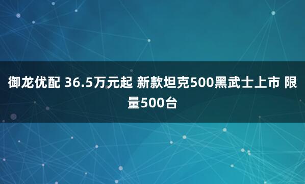 御龙优配 36.5万元起 新款坦克500黑武士上市 限量500台