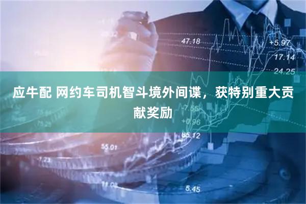 应牛配 网约车司机智斗境外间谍，获特别重大贡献奖励