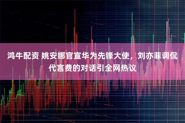 鸿牛配资 姚安娜官宣华为先锋大使，刘亦菲调侃代言费的对话引全网热议