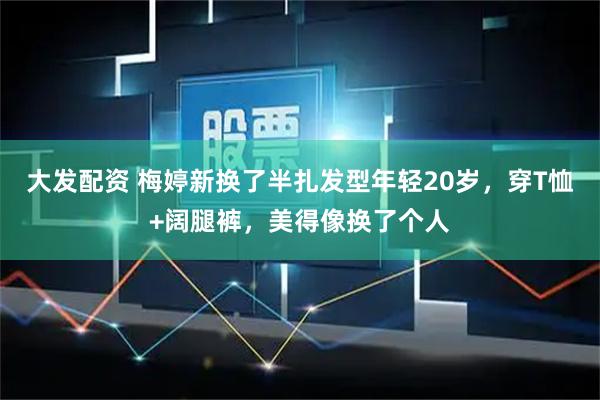 大发配资 梅婷新换了半扎发型年轻20岁，穿T恤+阔腿裤，美得像换了个人