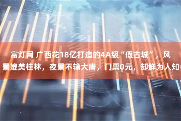富灯网 广西花18亿打造的4A级“假古城”，风景媲美桂林，夜景不输大唐，门票0元，却鲜为人知