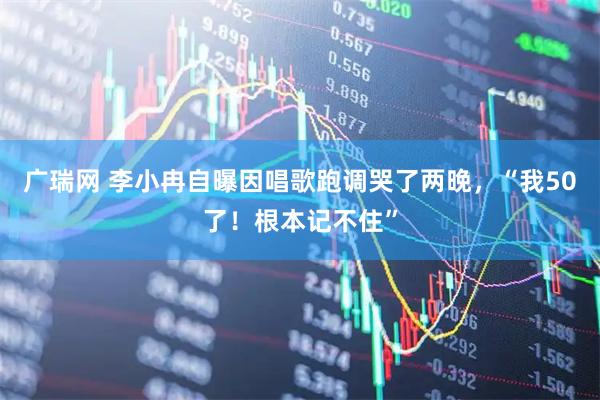 广瑞网 李小冉自曝因唱歌跑调哭了两晚，“我50了！根本记不住”