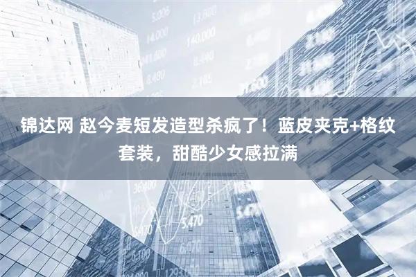 锦达网 赵今麦短发造型杀疯了！蓝皮夹克+格纹套装，甜酷少女感拉满
