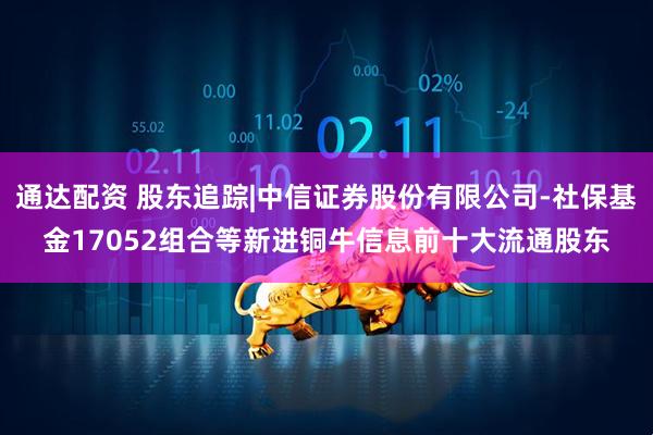 通达配资 股东追踪|中信证券股份有限公司-社保基金17052组合等新进铜牛信息前十大流通股东