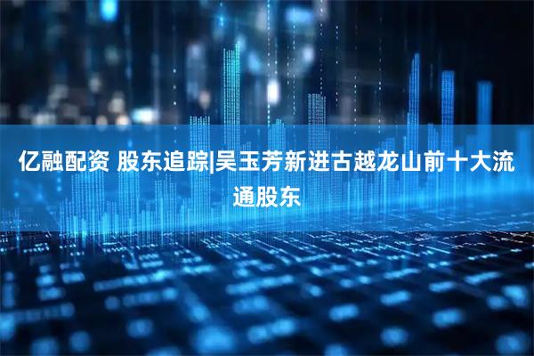 亿融配资 股东追踪|吴玉芳新进古越龙山前十大流通股东
