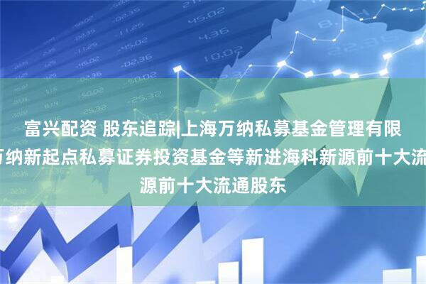 富兴配资 股东追踪|上海万纳私募基金管理有限公司-万纳新起点私募证券投资基金等新进海科新源前十大流通股东