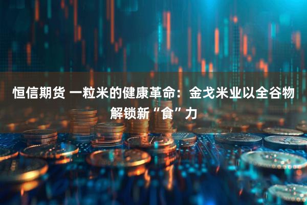 恒信期货 一粒米的健康革命：金戈米业以全谷物解锁新“食”力