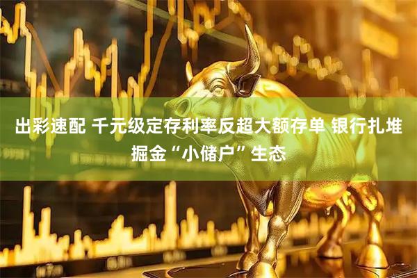 出彩速配 千元级定存利率反超大额存单 银行扎堆掘金“小储户”生态
