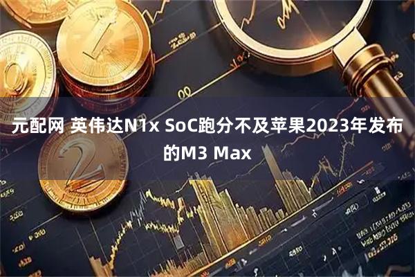 元配网 英伟达N1x SoC跑分不及苹果2023年发布的M3 Max