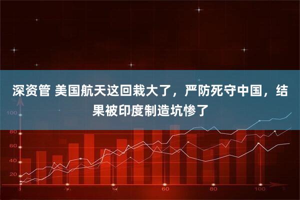 深资管 美国航天这回栽大了,严防死守中国,结果被印度制造坑惨了