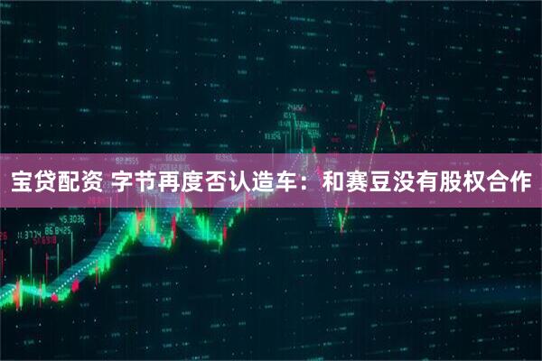 宝贷配资 字节再度否认造车：和赛豆没有股权合作