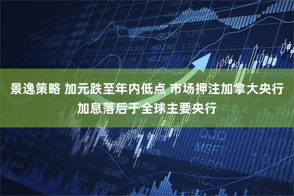 景逸策略 加元跌至年内低点 市场押注加拿大央行加息落后于全球主要央行