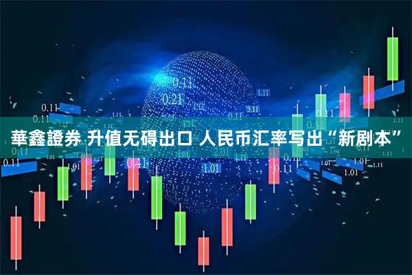 華鑫證券 升值无碍出口 人民币汇率写出“新剧本”