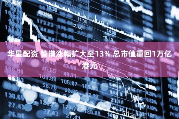 华星配资 智谱涨幅扩大至13% 总市值重回1万亿港元