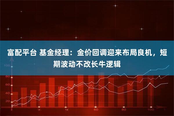 富配平台 基金经理：金价回调迎来布局良机，短期波动不改长牛逻辑